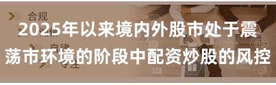 2025年以来境内外股市处于震荡市环境的阶段中配资炒股的风控