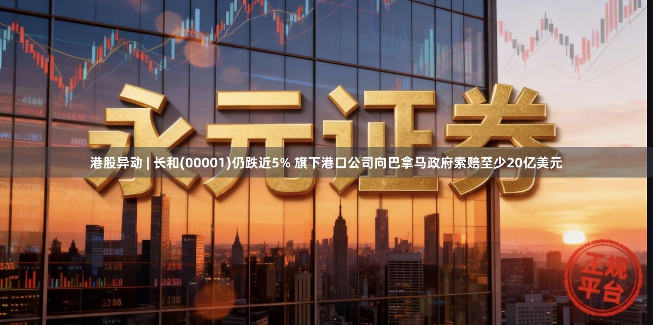 港股异动 | 长和(00001)仍跌近5% 旗下港口公司向巴拿马政府索赔至少20亿美元