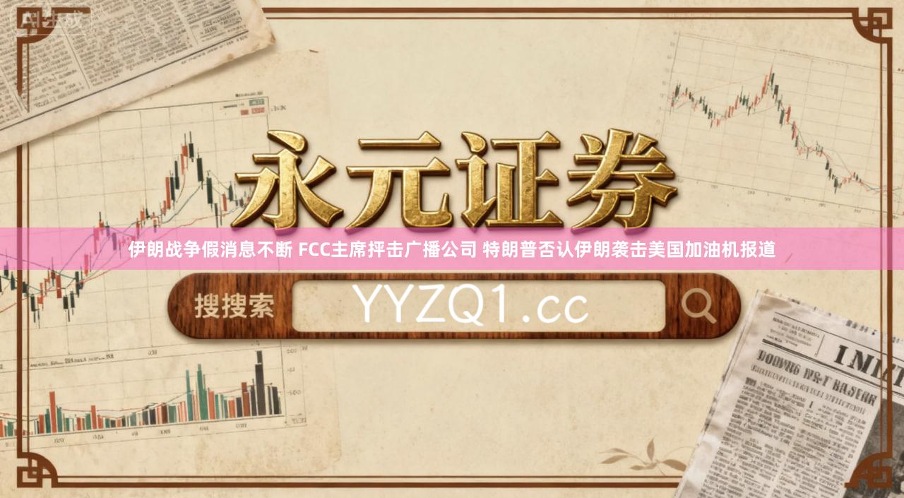 伊朗战争假消息不断 FCC主席抨击广播公司 特朗普否认伊朗袭击美国加油机报道