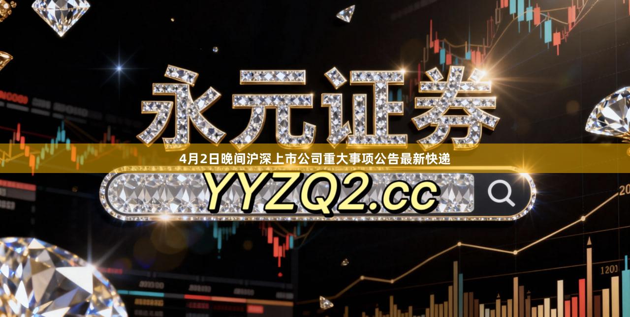 4月2日晚间沪深上市公司重大事项公告最新快递